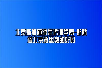 北京新航道雅思培训学费-新航道北京雅思教的好吗