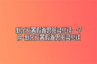 新东方暑假雅思班多少钱一个月-新东方暑假雅思班多少钱