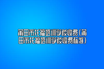 莆田市托福培训学校收费(莆田市托福培训学校收费标准)