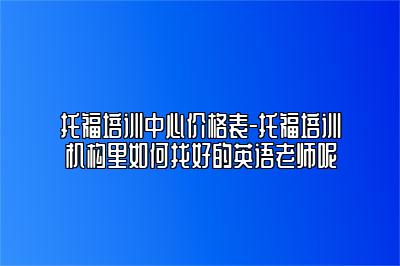 托福培训中心价格表-托福培训机构里如何找好的英语老师呢