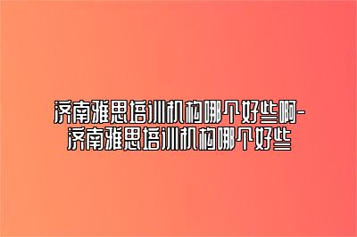 济南雅思培训机构哪个好些啊-济南雅思培训机构哪个好些