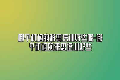 哪个机构的雅思培训好些呢-哪个机构的雅思培训好些