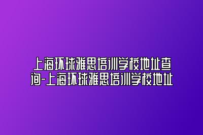 上海环球雅思培训学校地址查询-上海环球雅思培训学校地址