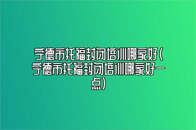 宁德市托福封闭培训哪家好(宁德市托福封闭培训哪家好一点)