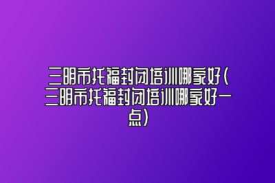 三明市托福封闭培训哪家好(三明市托福封闭培训哪家好一点)