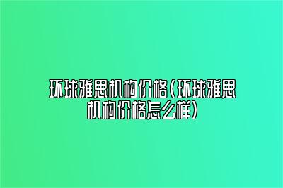 环球雅思机构价格(环球雅思机构价格怎么样)