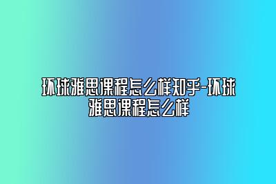 环球雅思课程怎么样知乎-环球雅思课程怎么样