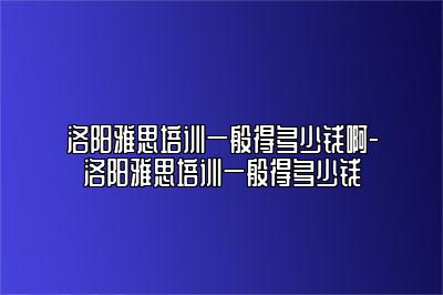 洛阳雅思培训一般得多少钱啊-洛阳雅思培训一般得多少钱