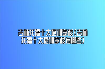 吉林托福十大培训学校(吉林托福十大培训学校有哪些)