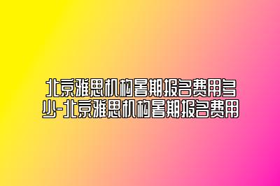 北京雅思机构暑期报名费用多少-北京雅思机构暑期报名费用