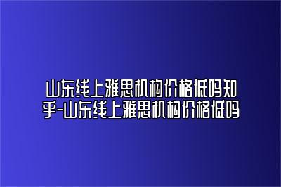 山东线上雅思机构价格低吗知乎-山东线上雅思机构价格低吗