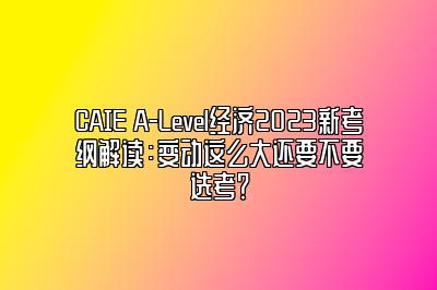 CAIE A-Level经济2023新考纲解读：变动这么大还要不要选考？