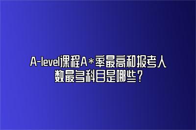 A-level课程A*率最高和报考人数最多科目是哪些？