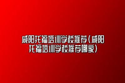 咸阳托福培训学校推荐(咸阳托福培训学校推荐哪家)