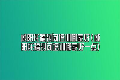 咸阳托福封闭培训哪家好(咸阳托福封闭培训哪家好一点)