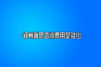 -郑州雅思培训费用是多少