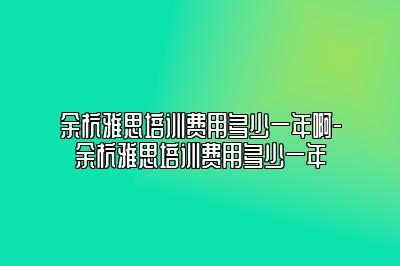 余杭雅思培训费用多少一年啊-余杭雅思培训费用多少一年