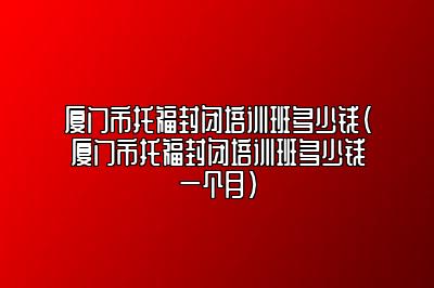 厦门市托福封闭培训班多少钱(厦门市托福封闭培训班多少钱一个月)