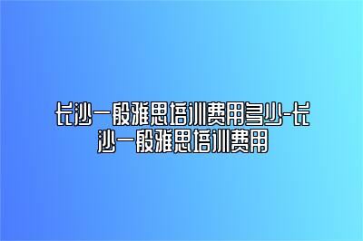 长沙一般雅思培训费用多少-长沙一般雅思培训费用