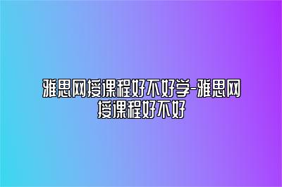 雅思网授课程好不好学-雅思网授课程好不好
