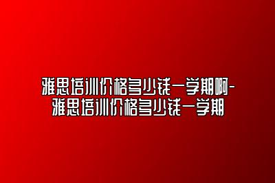 雅思培训价格多少钱一学期啊-雅思培训价格多少钱一学期