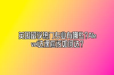 英国留学热门专业有哪些？Alevel选课应该如何选？