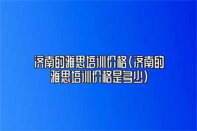 济南的雅思培训价格(济南的雅思培训价格是多少)