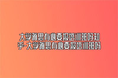 大学雅思有必要报培训班吗知乎-大学雅思有必要报培训班吗
