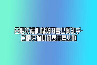 合肥托福机构费用多少啊知乎-合肥托福机构费用多少啊