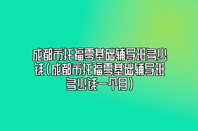 成都市托福零基础辅导班多少钱(成都市托福零基础辅导班多少钱一个月)