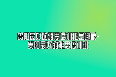 贵阳最好的雅思培训班是哪家-贵阳最好的雅思培训班