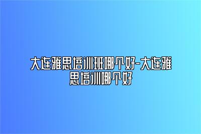 大连雅思培训班哪个好-大连雅思培训哪个好