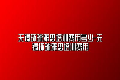 无锡环球雅思培训费用多少-无锡环球雅思培训费用