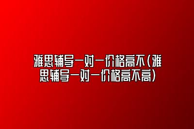 雅思辅导一对一价格高不(雅思辅导一对一价格高不高)