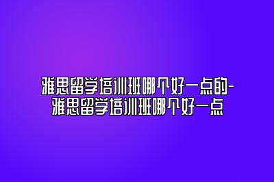 雅思留学培训班哪个好一点的-雅思留学培训班哪个好一点