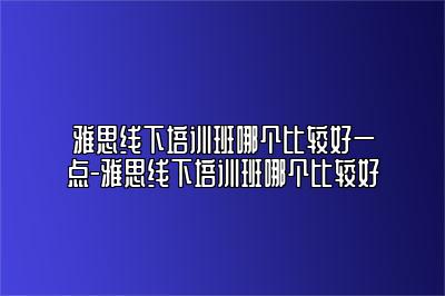 雅思线下培训班哪个比较好一点-雅思线下培训班哪个比较好