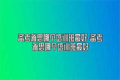 备考雅思哪个培训班最好-备考雅思哪个培训班最好