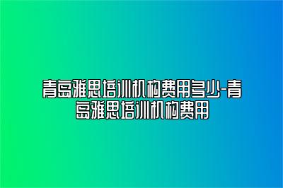 青岛雅思培训机构费用多少-青岛雅思培训机构费用