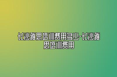 长沙雅思培训费用多少-长沙雅思培训费用