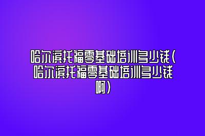 哈尔滨托福零基础培训多少钱(哈尔滨托福零基础培训多少钱啊)