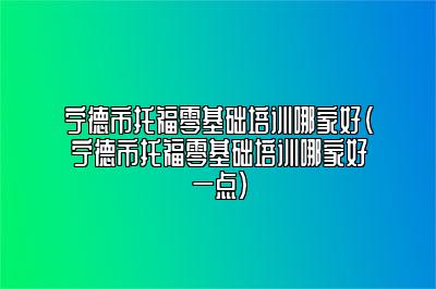 宁德市托福零基础培训哪家好(宁德市托福零基础培训哪家好一点)