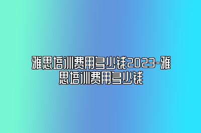 雅思培训费用多少钱2023-雅思培训费用多少钱