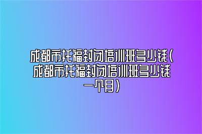 成都市托福封闭培训班多少钱(成都市托福封闭培训班多少钱一个月)