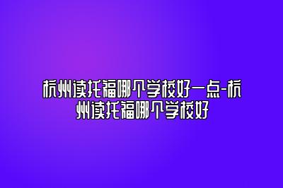 杭州读托福哪个学校好一点-杭州读托福哪个学校好