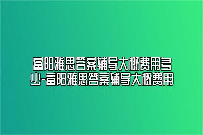 富阳雅思答案辅导大概费用多少-富阳雅思答案辅导大概费用