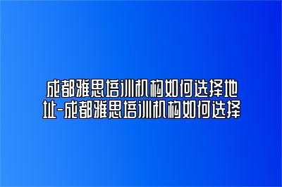 成都雅思培训机构如何选择地址-成都雅思培训机构如何选择