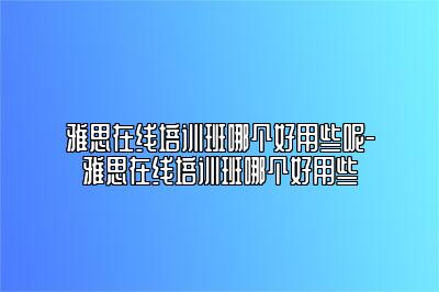雅思在线培训班哪个好用些呢-雅思在线培训班哪个好用些