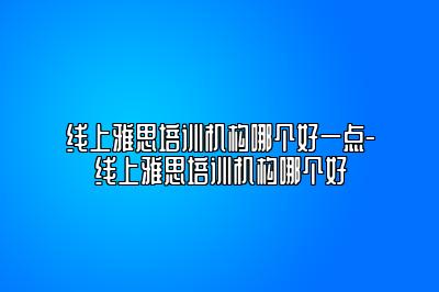 线上雅思培训机构哪个好一点-线上雅思培训机构哪个好