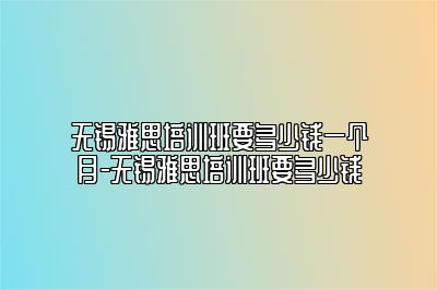 无锡雅思培训班要多少钱一个月-无锡雅思培训班要多少钱