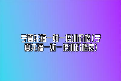 宁夏托福一对一培训价格(宁夏托福一对一培训价格表)